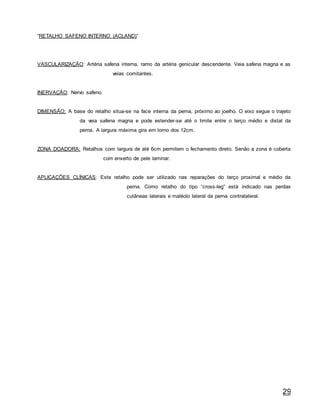 29
“RETALHO SAFENO INTERNO (ACLAND)”
VASCULARIZAÇÃO: Artéria safena interna, ramo da artéria genicular descendente. Veia safena magna e as
veias comitantes.
INERVAÇÃO: Nervo safeno.
DIMENSÃO: A base do retalho situa-se na face interna da perna, próximo ao joelho. O eixo segue o trajeto
da veia safena magna e pode estender-se até o limite entre o terço médio e distal da
perna. A largura máxima gira em torno dos 12cm.
ZONA DOADORA: Retalhos com largura de até 6cm permitem o fechamento direto. Senão a zona é coberta
com enxerto de pele laminar.
APLICAÇÕES CLÍNICAS: Este retalho pode ser utilizado nas reparações do terço proximal e médio da
perna. Como retalho do tipo “cross-leg” está indicado nas perdas
cutâneas laterais e maléolo lateral da perna contralateral.
 
