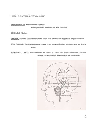 3
“RETALHO TEMPORAL SUPERFICIAL (HARII)”
VASCULARIZAÇÃO: Artéria temporal superficial.
A drenagem venosa é realizada por veias comitantes.
INERVAÇÃO: Não tem.
DIMENSÃO: Variável. É possível transplantar todo o couro cabeludo num só pedículo temporal superficial.
ZONA DOADORA: Fechada por enxertia cutânea ou por aproximação direta nos retalhos de até 3cm de
largura.
APLICAÇÕES CLÍNICAS: Para tratamento da calvície ou corrigir área glabra contralateral. Pequenos
retalhos são utilizados para a reconstrução das sobrancelhas.
 