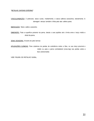 31
“RETALHO SAFENO EXTERNO”
VASCULARIZAÇÃO: 2 pedículos; vasos surais, medialmente, e vasos safenos acessórios, lateralmente. A
drenagem venosa também é feita pela veia safena parva.
INERVAÇÃO: Nervo safeno acessório.
DIMENSÃO: Toda a superfície posterior da perna, desde o cavo poplíteo até o limite entre o terço médio e
distal da perna.
ZONA DOADORA: Enxerto de pele laminar.
APLICAÇÕES CLÍNICAS: Para cobertura de perdas de substância sobre a tíbia, no seu terço proximal e
médio ou para a perna contralateral (cross-leg) nas perdas sobre a
face anteromedial.
VIDE FIGURA DO RETALHO SURAL.
 