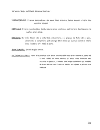 32
“RETALHO TIBIAL ANTERIOR (RECALDE ROCHA)”
VASCULARIZAÇÃO: 2 ramos septocutâneos dos vasos tibiais anteriores (artéria superior e inferior dos
peroneiros laterais).
INERVAÇÃO: O nervo musculocutâneo distribui alguns ramos sensitivos a partir do terço distal da perna na
sua face antero-lateral.
DIMENSÃO: Os limites laterais são a crista tibial, anteriormente, e a projeção da fíbula sobre a pele,
lateralmente. O comprimento pode alcançar 20cm desde que a porção central do retalho
esteja situada no terço médio da perna.
ZONA DOADORA: Enxerto de pele laminar.
APLICAÇÕES CLÍNICAS: Perda de substância local desde a tuberosidade tibial e face interna do joelho até
o terço médio da perna. Quando os vasos tibiais anteriores são
incluídos no pedículo, o retalho pode migrar distalmente por inversão
do fluxo vascular até a área do tendão de Aquiles e próximo aos
maléolos.
 