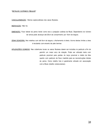 34
“RETALHO CUTÂNEO FIBULAR”
VASCULARIZAÇÃO: Ramos septocutâneos dos vasos fibulares.
INERVAÇÃO: Não há.
DIMENSÃO: Face lateral da perna tendo como eixo a projeção cutânea da fíbula. Dependendo do número
de ramos pode alcançar até 20cm de comprimento por 10cm de largura.
ZONA DOADORA: Nos retalhos com até 6cm de largura, o fechamento é direto. Acima destes limites a área
é recoberta com enxerto de pele laminar.
APLICAÇÕES CLÍNICAS: Nas coberturas locais os vasos fibulares devem ser incluídos no pedículo a fim de
permitir um maior arco de rotação. Pode ser utilizado tanto com
pedículo proximal para perdas do terço proximal e médio da tíbia
quanto com pedículo de fluxo invertido para as reconstruções distais
da perna. Como retalho livre é geralmente utilzado em associação
com a fíbula (retalho osteocutaneo).
 