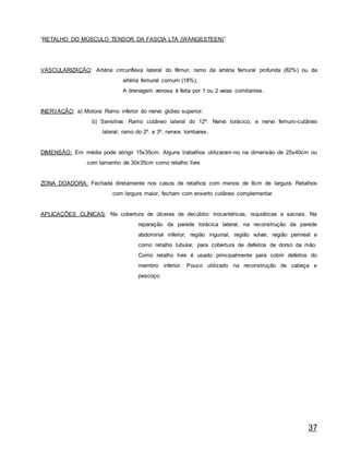 37
“RETALHO DO MÚSCULO TENSOR DA FASCIA LTA (WANGESTEEN)”
VASCULARIZAÇÃO: Artéria circunflexa lateral do fêmur, ramo da artéria femural profunda (82%) ou da
artéria femural comum (18%).
A drenagem venosa é feita por 1 ou 2 veias comitantes.
INERVAÇÃO: a) Motora: Ramo inferior do nervo glúteo superior.
b) Sensitiva: Ramo cutâneo lateral do 12º. Nervo torácico, e nervo femuro-cutâneo
lateral, ramo do 2º. e 3º. nervos lombares.
DIMENSÃO: Em média pode atingir 15x35cm. Alguns trabalhos utilizaram-no na dimensão de 25x40cm ou
com tamanho de 30x35cm como retalho livre.
ZONA DOADORA: Fechada diretamente nos casos de retalhos com menos de 8cm de largura. Retalhos
com largura maior, fecham com enxerto cutâneo complementar.
APLICAÇÕES CLÍNICAS: Na cobertura de úlceras de decúbito: trocantéricas, isquiáticas e sacrais. Na
reparação da parede torácica lateral, na reconstrução da parede
abdominal inferior, região inguinal, região vulvar, região perineal e
como retalho tubular, para cobertura de defeitos de dorso da mão.
Como retalho livre é usado principalmente para cobrir defeitos do
membro inferior. Pouco utilizado na reconstrução de cabeça e
pescoço.
 