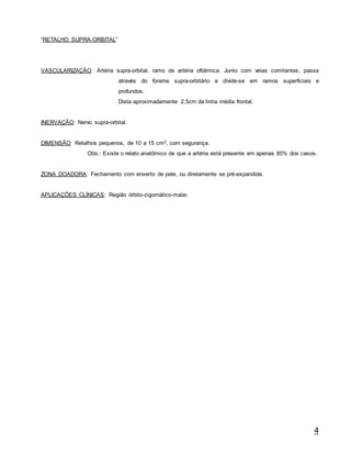 4
“RETALHO SUPRA-ORBITAL”
VASCULARIZAÇÃO: Artéria supra-orbital, ramo da artéria oftálmica. Junto com veias comitantes, passa
através do forame supra-orbitário e divide-se em ramos superficiais e
profundos.
Dista aproximadamente 2,5cm da linha média frontal.
INERVAÇÃO: Nervo supra-orbital.
DIMENSÃO: Retalhos pequenos, de 10 a 15 cm2, com segurança.
Obs.: Existe o relato anatômico de que a artéria está presente em apenas 85% dos casos.
ZONA DOADORA: Fechamento com enxerto de pele, ou diretamente se pré-expandida.
APLICAÇÕES CLÍNICAS: Região órbito-zigomático-malar.
 