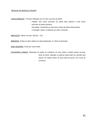 41
“RETALHO DO MÚSCULO SOLEAR”
VASCULARIZAÇÃO: Principal: Realizada por um ramo muscular da artéria
Poplítea, dois ramos proximais da artéria tibial posterior e dois ramos
proximais da artéria peroneira.
Secundária: Constituída por três ramos distais da artéria tibial posterior.
A drenagem venosa é realizada por veias comitantes.
INERVAÇÃO: Ramos do nervo tibial (S1 – S2)
DIMENSÃO: Podem-se obter retalhos de aproximadamente 8 x 28cm de dimensão.
ZONA DOADORA: Fecha por sutura direta.
APLICAÇÕES CLÍNICAS: Reparação de perdas de substância do terço médio e metade superior do terço
distal da perna. Baseado no pedículo distal pode ser utilizado para
reparos da metade inferior do terço distal da perna, com riscos de
insucesso.
 