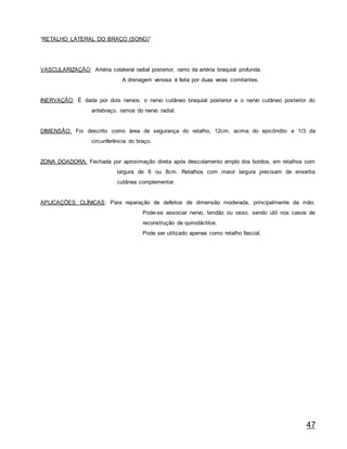 47
“RETALHO LATERAL DO BRAÇO (SONG)”
VASCULARIZAÇÃO: Artéria colateral radial posterior, ramo da artéria braquial profunda.
A drenagem venosa é feita por duas veias comitantes.
INERVAÇÃO: É dada por dois nervos: o nervo cutâneo braquial posterior e o nervo cutâneo posterior do
antebraço, ramos do nervo radial.
DIMENSÃO: Foi descrito como área de segurança do retalho, 12cm, acima do epicôndilo e 1/3 da
circunferência do braço.
ZONA DOADORA: Fechada por aproximação direta após descolamento amplo dos bordos, em retalhos com
largura de 6 ou 8cm. Retalhos com maior largura precisam de enxertia
cutânea complementar.
APLICAÇÕES CLÍNICAS: Para reparação de defeitos de dimensão moderada, principalmente da mão.
Pode-se associar nervo, tendão ou osso, sendo útil nos casos de
reconstrução de quirodáctilos.
Pode ser utilizado apenas como retalho fascial.
 
