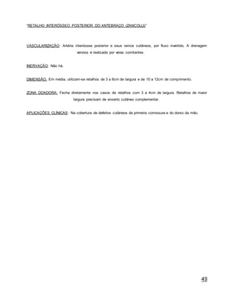 49
“RETALHO INTERÓSSEO POSTERIOR DO ANTEBRAÇO (ZANCOLLI)”
VASCULARIZAÇÃO: Artéria interóssea posterior e seus ramos cutâneos, por fluxo invertido. A drenagem
venosa é realizada por veias comitantes.
INERVAÇÃO: Não há.
DIMENSÃO: Em média, utilizam-se retalhos de 3 a 6cm de largura e de 10 a 12cm de comprimento.
ZONA DOADORA: Fecha diretamente nos casos de retalhos com 3 a 4cm de largura. Retalhos de maior
largura precisam de enxerto cutâneo complementar.
APLICAÇÕES CLÍNICAS: Na cobertura de defeitos cutâneos da primeira comissura e do dorso da mão.
 