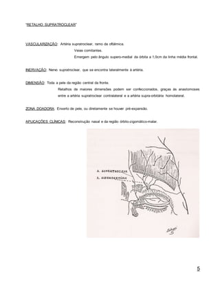 5
“RETALHO SUPRATROCLEAR”
VASCULARIZAÇÃO: Artéria supratroclear, ramo da oftálmica.
Veias comitantes.
Emergem pelo ângulo supero-medial da órbita a 1,0cm da linha média frontal.
INERVAÇÃO: Nervo supratroclear, que se encontra lateralmente à artéria.
DIMENSÃO: Toda a pele da região central da fronte.
Retalhos de maiores dimensões podem ser confeccionados, graças às anastomoses
entre a artéria supratroclear contralateral e a artéria supra-orbitária homolateral.
ZONA DOADORA: Enxerto de pele, ou diretamente se houver pré-expansão.
APLICAÇÕES CLÍNICAS: Reconstrução nasal e da região órbito-zigomático-malar.
 