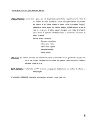 6
“RETALHOS BASEADOS NA ARTÉRIA FACIAL”
VASCULARIZAÇÃO: Artéria facial – passa por trás da glândula submandibular e a partir da borda inferior do
1/3 anterior do corpo mandibular. Segue um trajeto tortuoso, ascendente,
em direção à asa nasal, abaixo do tecido celular subcutâneo (gordura).
Usualmente segue através do músculo elevador do lábio superior e asa do
nariz e, com o nome de artéria angular, alcança o canto medial do olho onde
passa abaixo do ligamento palpebral medial e se anastomosa com ramos da
artéria oftálmica.
Ramos: Artéria submental
Ramo pré-massetérico.
Artéria labial inferior
Artéria labial superior
Ramo nasal lateral
Artéria angular.
DIMENSÃO: Os retalhos baseados na artéria facial podem ter dimensão variável, geralmente utilizados em
VY ou por rotação, com pedículo subcutâneo que garanta a vascularização cutânea por
pequenos ramos da facial.
ZONA DOADORA: Fechamento em VY, ou direto com pequeno descolamento nos retalhos de rotação ou
transposição.
APLICAÇÕES CLÍNICAS: Asa nasal, lábios superior e inferior, região malar, etc.
 