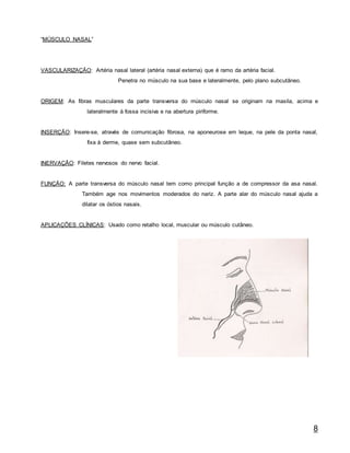 8
“MÚSCULO NASAL”
VASCULARIZAÇÃO: Artéria nasal lateral (artéria nasal externa) que é ramo da artéria facial.
Penetra no músculo na sua base e lateralmente, pelo plano subcutâneo.
ORIGEM: As fibras musculares da parte transversa do músculo nasal se originam na maxila, acima e
lateralmente à fossa incisiva e na abertura piriforme.
INSERÇÃO: Insere-se, através de comunicação fibrosa, na aponeurose em leque, na pele da ponta nasal,
fixa à derme, quase sem subcutâneo.
INERVAÇÃO: Filetes nervosos do nervo facial.
FUNÇÃO: A parte transversa do músculo nasal tem como principal função a de compressor da asa nasal.
Também age nos movimentos moderados do nariz. A parte alar do músculo nasal ajuda a
dilatar os óstios nasais.
APLICAÇÕES CLÍNICAS: Usado como retalho local, muscular ou músculo cutâneo.
 