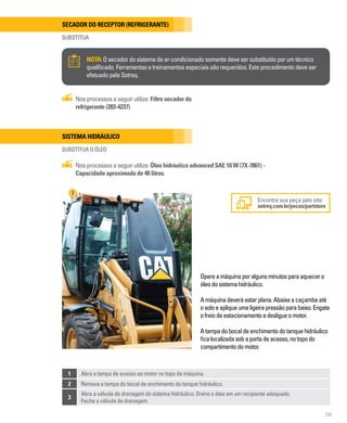105
Secador do receptor (Refrigerante)
SUBSTITUA
NOTA:O secador do sistema de ar-condicionado somente deve ser substituído por um técnico
qualificado. Ferramentas e treinamentos especiais são requeridos. Este procedimento deve ser
efetuado pela Sotreq.
Nos processos a seguir utilize: Filtro secador do
refrigerante (283-4237)
Sistema hidráulico
Substitua o óleo
Encontre sua peça pelo site:
sotreq.com.br/pecas/partstore
Nos processos a seguir utilize: Óleo hidráulico advanced SAE 10 W (7X-7861) -
Capacidade aproximada de 40 litros.
1
Opereamáquinaporalgunsminutosparaaquecero
óleodosistemahidráulico.
Amáquinadeveráestarplana.Abaixeacaçambaaté
osoloeapliqueumaligeirapressãoparabaixo.Engate
ofreiodeestacionamentoedesligueomotor.
Atampadobocaldeenchimentodotanquehidráulico
ficalocalizadasobaportadeacesso,notopodo
compartimentodomotor.
1 Abra a tampa de acesso ao motor no topo da máquina.
2 Remova a tampa do bocal de enchimento do tanque hidráulico.
3
Abra a válvula de drenagem do sistema hidráulico. Drene o óleo em um recipiente adequado.
Feche a válvula de drenagem.
 