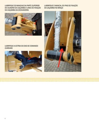 14
LUBRIFIQUE OS MANCAIS DA PARTE SUPERIOR
DO CILINDRO DA CAÇAMBA E LINKS DE FIXAÇÃO
DA CAÇAMBA DA ESCAVADEIRA
LUBRIFIQUE A ESTRIA DO EIXO DE COMANDO
(CARDAM)
LUBRIFIQUE O MANCAL DO PINO DE FIXAÇÃO
DA CAÇAMBA NO BRAÇO
 