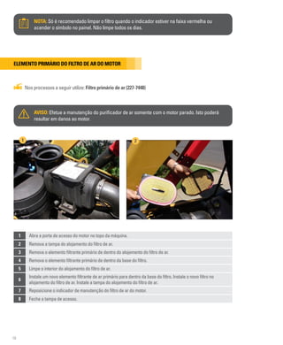 16
NOTA: Só é recomendado limpar o filtro quando o indicador estiver na faixa vermelha ou
acender o símbolo no painel. Não limpe todos os dias.
Elemento primário do filtro de ar do motor
Nos processos a seguir utilize: Filtro primário de ar (227-7448)
AVISO: Efetue a manutenção do purificador de ar somente com o motor parado. Isto poderá
resultar em danos ao motor.
1 Abra a porta de acesso do motor no topo da máquina.
2 Remova a tampa do alojamento do filtro de ar.
3 Remova o elemento filtrante primário de dentro do alojamento do filtro de ar.
4 Remova o elemento filtrante primário de dentro da base do filtro.
5 Limpe o interior do alojamento do filtro de ar.
6
Instale um novo elemento filtrante de ar primário para dentro da base do filtro. Instale o novo filtro no
alojamento do filtro de ar. Instale a tampa do alojamento do filtro de ar.
7 Reposicione o indicador de manutenção do filtro de ar do motor.
8 Feche a tampa de acesso.
1 2
 