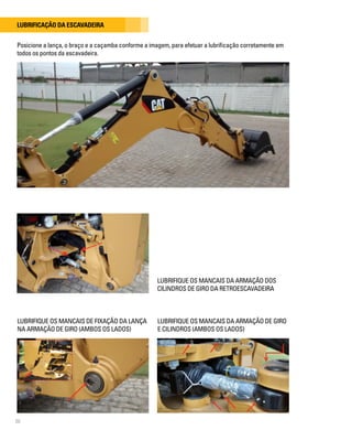 20
Lubrificação da escavadeira
LUBRIFIQUE OS MANCAIS DA ARMAÇÃO DOS
CILINDROS DE GIRO DA RETROESCAVADEIRA
Posicione a lança, o braço e a caçamba conforme a imagem, para efetuar a lubrificação corretamente em
todos os pontos da escavadeira.
LUBRIFIQUE OS MANCAIS DE FIXAÇÃO DA LANÇA
NA ARMAÇÃO DE GIRO (AMBOS OS LADOS)
LUBRIFIQUE OS MANCAIS DA ARMAÇÃO DE GIRO
E CILINDROS (AMBOS OS LADOS)
 