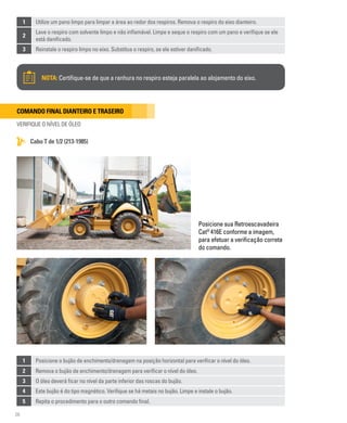 26
Comando final dianteiro e traseiro
VERIFIQUE O NÍVEL DE ÓLEO
1 Utilize um pano limpo para limpar a área ao redor dos respiros. Remova o respiro do eixo dianteiro.
2
Lave o respiro com solvente limpo e não inflamável. Limpe e seque o respiro com um pano e verifique se ele
está danificado.
3 Reinstale o respiro limpo no eixo. Substitua o respiro, se ele estiver danificado.
Cabo T de 1/2 (213-1985)
NOTA: Certifique-se de que a ranhura no respiro esteja paralela ao alojamento do eixo.
Posicione sua Retroescavadeira
Cat®
416E conforme a imagem,
para efetuar a verificação correta
do comando.
1 Posicione o bujão de enchimento/drenagem na posição horizontal para verificar o nível do óleo.
2 Remova o bujão de enchimento/drenagem para verificar o nível do óleo.
3 O óleo deverá ficar no nível da parte inferior das roscas do bujão.
4 Este bujão é do tipo magnético. Verifique se há metais no bujão. Limpe e instale o bujão.
5 Repita o procedimento para o outro comando final.
 
