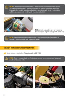 28
NOTA: O elemento primário pode ser limpo 6 vezes utilizando ar comprimido de no máximo
30 PSI e o compressor deverá possuir filtro secador de umidade. Sendo que na terceira
limpeza do filtro primário deverá ser substituído o secundário. Após atingir o limite máximo
de 6 limpezas do elemento primário, este deverá ser substituído.
02. O elemento secundário deve ser trocado na
terceira limpeza do primário ou quando estiver sujo.
NOTA: Só é recomendado limpar o filtro quando o indicador estiver na faixa vermelha ou
acender o símbolo no painel. Não limpe todos os dias.
Elemento primário do filtro de ar do motor
Nos processos a seguir utilize: Filtro primário de ar (227-7448)
AVISO: Efetue a manutenção do purificador de ar somente com o motor parado. Isto poderá
resultar em danos ao motor.
1 2
 