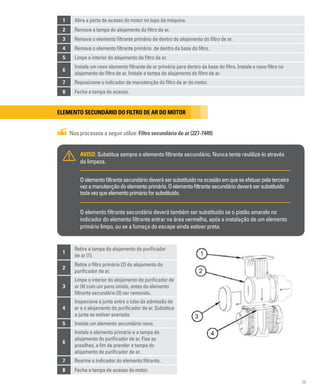 29
Elemento secundário do filtro de ar do motor
Nos processos a seguir utilize: Filtro secundário de ar (227-7449)
AVISO: Substitua sempre o elemento filtrante secundário. Nunca tente reutilizá-lo através
da limpeza.
Oelementofiltrantesecundáriodeverásersubstituídonaocasiãoemqueseefetuarpelaterceira
vezamanutençãodoelementoprimário.Oelementofiltrantesecundáriodeverásersubstituído
todavezqueelementoprimárioforsubstituído.
O elemento filtrante secundário deverá também ser substituído se o pistão amarelo no
indicador do elemento filtrante entrar na área vermelha, após a instalação de um elemento
primário limpo, ou se a fumaça do escape ainda estiver preta.
1
Retire a tampa do alojamento do purificador
de ar (1).
2
Retire o filtro primário (2) do alojamento do
purificador de ar.
3
Limpe o interior do alojamento do purificador de
ar (4) com um pano úmido, antes do elemento
filtrante secundário (3) ser removido.
4
Inspecione a junta entre o tubo da admissão de
ar e o alojamento do purificador de ar. Substitua
a junta se estiver avariada.
5 Instale um elemento secundário novo.
6
Instale o elemento primário e a tampa do
alojamento do purificador de ar. Fixe as
presilhas, a fim de prender a tampa do
alojamento do purificador de ar.
7 Rearme o indicador do elemento filtrante.
8 Feche a tampa de acesso do motor.
1 Abra a porta de acesso do motor no topo da máquina.
2 Remova a tampa do alojamento do filtro de ar.
3 Remova o elemento filtrante primário de dentro do alojamento do filtro de ar.
4 Remova o elemento filtrante primário de dentro da base do filtro.
5 Limpe o interior do alojamento do filtro de ar.
6
Instale um novo elemento filtrante de ar primário para dentro da base do filtro. Instale o novo filtro no
alojamento do filtro de ar. Instale a tampa do alojamento do filtro de ar.
7 Reposicione o indicador de manutenção do filtro de ar do motor.
8 Feche a tampa de acesso.
 