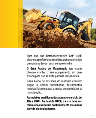 3
Para que sua Retroescavadeira Cat®
416E
alcanceaperformancemáxima,asmanutenções
preventivasdevemestarsempreemdia.
O Guia Prático de Manutenção tem como
objetivo manter o seu equipamento em bom
estadoparaqueseeviteparadasinesperadas.
Cada bloco de revisões do material contém:
peças a serem substituídas, ferramentas
necessárias e o passo-a-passo de como fazer a
manutenção.
Asrevisõesaquiilustradasabrangemociclode
10h a 2000h. Ao final de 2000h, o ciclo deve ser
reiniciado e repetido continuamente até o final
da vida do equipamento.
 