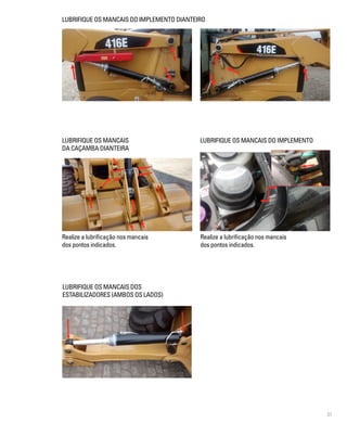 31
Realize a lubrificação nos mancais
dos pontos indicados.
LUBRIFIQUE OS MANCAIS DO IMPLEMENTO DIANTEIRO
LUBRIFIQUE OS MANCAIS
DA CAÇAMBA DIANTEIRA
LUBRIFIQUE OS MANCAIS DO IMPLEMENTO
LUBRIFIQUE OS MANCAIS DOS
ESTABILIZADORES (AMBOS OS LADOS)
Realize a lubrificação nos mancais
dos pontos indicados.
 