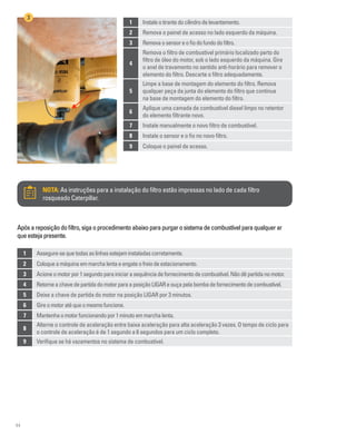 44
1 Instaleotirantedocilindrodelevantamento.
2 Remova o painel de acesso no lado esquerdo da máquina.
3 Removaosensoreofiodofundodofiltro.
4
Remova o filtro de combustível primário localizado perto do
filtro de óleo do motor, sob o lado esquerdo da máquina. Gire
o anel de travamento no sentido anti-horário para remover o
elemento do filtro. Descarte o filtro adequadamente.
5
Limpe a base de montagem do elemento do filtro. Remova
qualquer peça da junta do elemento do filtro que continue
na base de montagem do elemento do filtro.
6
Aplique uma camada de combustível diesel limpo no retentor
do elemento filtrante novo.
7 Instale manualmente o novo filtro de combustível.
8 Instale o sensor e o fio no novo filtro.
9 Coloque o painel de acesso.
3
1 Assegure-sequetodasaslinhasestejaminstaladascorretamente.
2 Coloqueamáquinaemmarchalentaeengateofreiodeestacionamento.
3 Acioneomotorpor1segundoparainiciarasequênciadefornecimentodecombustível.Nãodêpartidanomotor.
4 RetorneachavedepartidadomotorparaaposiçãoLIGAReouçapelabombadefornecimentodecombustível.
5 Deixe a chave de partida do motor na posição LIGAR por 3 minutos.
6 Gireomotoratéqueomesmofuncione.
7 Mantenhaomotorfuncionandopor1minutoemmarchalenta.
8
Alterne o controle de aceleração entre baixa aceleração para alta aceleração 3 vezes. O tempo de ciclo para
o controle de aceleração é de 1 segundo a 6 segundos para um ciclo completo.
9 Verifique se há vazamentos no sistema de combustível.
NOTA: As instruções para a instalação do filtro estão impressas no lado de cada filtro
rosqueado Caterpillar.
Apósareposiçãodofiltro,sigaoprocedimentoabaixoparapurgarosistemadecombustívelparaqualquerar
queestejapresente.
 