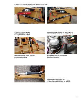 53
Realize a lubrificação nos mancais
dos pontos indicados.
LUBRIFIQUE OS MANCAIS DO IMPLEMENTO DIANTEIRO
LUBRIFIQUE OS MANCAIS
DA CAÇAMBA DIANTEIRA
LUBRIFIQUE OS MANCAIS DO IMPLEMENTO
Realize a lubrificação nos mancais
dos pontos indicados.
LUBRIFIQUE OS MANCAIS DOS
ESTABILIZADORES (AMBOS OS LADOS)
 