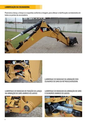 54
Lubrificação da escavadeira
LUBRIFIQUE OS MANCAIS DA ARMAÇÃO DOS
CILINDROS DE GIRO DA RETROESCAVADEIRA
Posicione a lança, o braço e a caçamba conforme a imagem, para efetuar a lubrificação corretamente em
todos os pontos da escavadeira.
LUBRIFIQUE OS MANCAIS DE FIXAÇÃO DA LANÇA
NA ARMAÇÃO DE GIRO (AMBOS OS LADOS)
LUBRIFIQUE OS MANCAIS DA ARMAÇÃO DE GIRO
E CILINDROS (AMBOS OS LADOS)
 