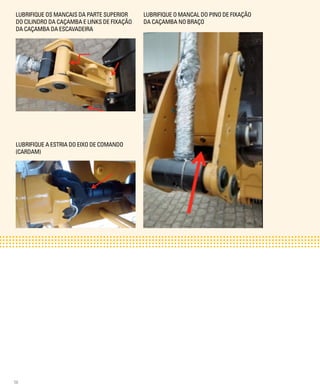 56
LUBRIFIQUE OS MANCAIS DA PARTE SUPERIOR
DO CILINDRO DA CAÇAMBA E LINKS DE FIXAÇÃO
DA CAÇAMBA DA ESCAVADEIRA
LUBRIFIQUE A ESTRIA DO EIXO DE COMANDO
(CARDAM)
LUBRIFIQUE O MANCAL DO PINO DE FIXAÇÃO
DA CAÇAMBA NO BRAÇO
 