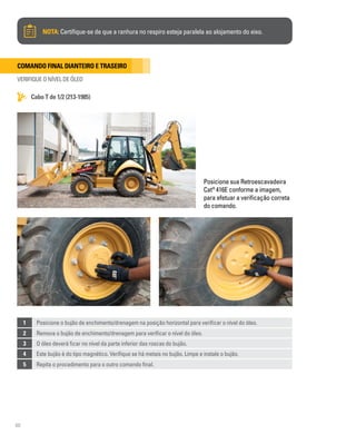 60
Comando final dianteiro e traseiro
VERIFIQUE O NÍVEL DE ÓLEO
Cabo T de 1/2 (213-1985)
NOTA: Certifique-se de que a ranhura no respiro esteja paralela ao alojamento do eixo.
Posicione sua Retroescavadeira
Cat®
416E conforme a imagem,
para efetuar a verificação correta
do comando.
1 Posicione o bujão de enchimento/drenagem na posição horizontal para verificar o nível do óleo.
2 Remova o bujão de enchimento/drenagem para verificar o nível do óleo.
3 O óleo deverá ficar no nível da parte inferior das roscas do bujão.
4 Este bujão é do tipo magnético. Verifique se há metais no bujão. Limpe e instale o bujão.
5 Repita o procedimento para o outro comando final.
 