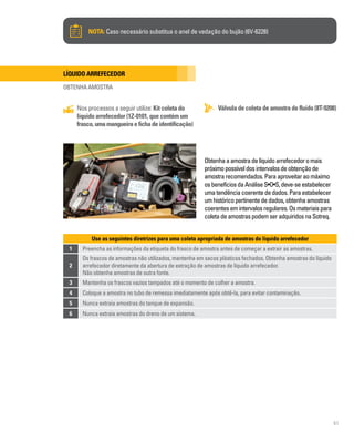 61
NOTA: Caso necessário substitua o anel de vedação do bujão (6V-6228)
Líquido arrefecedor
OBTENHA AMOSTRA
Válvula de coleta de amostra de fluido (8T-9208)
Nos processos a seguir utilize: Kit coleta do
líquido arrefecedor (1Z-0101, que contém um
frasco,umamangueiraefichadeidentificação)
Obtenhaaamostradelíquidoarrefecedoromais
próximopossíveldosintervalosdeobtençãode
amostrarecomendados.Paraaproveitaraomáximo
osbenefíciosdaAnáliseS•O•S,deve-seestabelecer
umatendênciacoerentededados.Paraestabelecer
umhistóricopertinentededados,obtenhaamostras
coerentesemintervalosregulares.Osmateriaispara
coletadeamostraspodemseradquiridosnaSotreq.
Use as seguintes diretrizes para uma coleta apropriada de amostras do líquido arrefecedor
1 Preencha as informações da etiqueta do frasco de amostra antes de começar a extrair as amostras.
2
Os frascos de amostras não utilizados, mantenha em sacos plásticos fechados. Obtenha amostras do líquido
arrefecedor diretamente da abertura de extração de amostras de líquido arrefecedor.
Não obtenha amostras de outra fonte.
3 Mantenha os frascos vazios tampados até o momento de colher a amostra.
4 Coloque a amostra no tubo de remessa imediatamente após obtê-la, para evitar contaminação.
5 Nunca extraia amostras do tanque de expansão.
6 Nunca extraia amostras do dreno de um sistema.
 