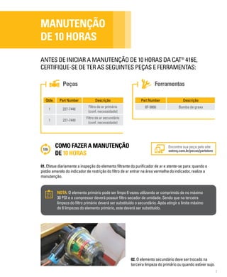 7
Peças Ferramentas
MANUTENÇÃO
DE 10 HORAS
ANTES DE INICIAR A MANUTENÇÃO DE 10 HORAS DA CAT®
416E,
CERTIFIQUE-SE DE TER AS SEGUINTES PEÇAS E FERRAMENTAS:
Qtde. Part Number Descrição
1 227-7448
Filtro de ar primário
(conf. necessidade)
1 227-7449
Filtro de ar secundário
(conf. necessidade)
Part Number Descrição
8F-9866 Bomba de graxa
COMO FAZER A MANUTENÇÃO
DE 10 HORAS
01. Efetue diariamente a inspeção do elemento filtrante do purificador de ar e atente-se para: quando o
pistão amarelo do indicador de restrição do filtro de ar entrar na área vermelha do indicador, realize a
manutenção.
Encontre sua peça pelo site:
sotreq.com.br/pecas/partstore
NOTA: O elemento primário pode ser limpo 6 vezes utilizando ar comprimido de no máximo
30 PSI e o compressor deverá possuir filtro secador de umidade. Sendo que na terceira
limpeza do filtro primário deverá ser substituído o secundário. Após atingir o limite máximo
de 6 limpezas do elemento primário, este deverá ser substituído.
02. O elemento secundário deve ser trocado na
terceira limpeza do primário ou quando estiver sujo.
 