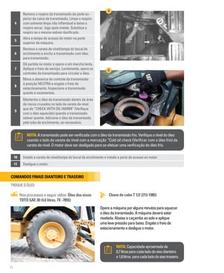 72
4
Remova o respiro da transmissão da parte su-
perior da caixa da transmissão. Limpe o respiro
com solvente limpo não inflamável e deixe o
respiro secar, logo após instale. Substitua o
respiro se o mesmo estiver danificado.
5
Abra a tampa de acesso do motor na parte
superior da máquina.
6
Remova a vareta de nível/tampa do bocal de
enchimento e encha a transmissão com óleo
para transmissão.
7
Dê partida no motor e opere-o em marcha lenta.
Aplique o freio de serviço. Lentamente, opere os
controles da transmissão para circular o óleo.
8
Mova a alavanca de controle da transmissão
à posição NEUTRA e engate o freio de
estacionamento. Inspecione a transmissão
quanto a vazamentos.
9
Mantenha o óleo da transmissão dentro da área
de riscos cruzados no lado da vareta de nível
que diz “CHECK WITH OIL WARM” (Verifique
com o óleo aquecido) quando a transmissão
estiver quente. Adicione o óleo da transmissão
pelo tubo de enchimento, se necessário.
4
6
10 Instale a vareta de nível/tampa do bocal de enchimento e instale a porta de acesso ao motor.
11 Desligue o motor.
NOTA:Atransmissãopodeserverificadacomoóleodatransmissãofrio.Verifiqueoníveldoóleo
usando o lado da vareta de nível com a marcação “Cold oil check (Verificar com o óleo frio) da
vareta de nível. O motor deve ser desligado para se efetuar uma verificação do óleo frio.
NOTA:Capacidadeaproximadade
0,7litrosparacadaladodoeixodianteiro
e1,6litros paracadaladodoeixotraseiro.
Chave de cabo T 1/2 (213-1985)
Nos processos a seguir utilize: Óleo dos eixos
TDTO SAE 30 (4,6 litros, 7X -7855)
Comandos finais dianteiro e traseiro
TROQUE O ÓLEO
Opereamáquinaporalgunsminutosparaaquecer
oóleodatransmissão.Amáquinadeveráestar
nivelada.Abaixeacaçambaaosoloeaplique
umalevepressãoparabaixo.Engateofreiode
estacionamentoedesligueomotor.
 