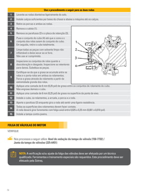 76
Use o procedimento a seguir para as duas rodas
1 Levante as rodas dianteiras ligeiramente do solo.
2 Instale calços suficientes por baixo do chassi e abaixe a máquina até os calços.
3 Retire as porcas e ambas as rodas.
10
Aplique uma camada de 6 mm (0,25 pol) de graxa entre os conjuntos de rolamento do cubo.
Não engraxe demais o cubo.
11 Aplique uma camada de 6 mm (0,25 pol) de graxa na superfície da ponta de eixo.
12 Instale o cubo, os rolamentos, a arruela, a porca e a roda.
13 Aperte o parafuso (2) enquanto gira a roda até sentir uma ligeira resistência.
14
Todas as superfícies dos rolamentos devem fazer contato.
A roda deverá girar livremente com folga axial entre 0,025 a 0,25 mm (0,001 a 0,010 pol).
15 Instale a tampa contra poeira.
4 Remova a calota (1).
5 Remova os parafusos (2) e a placa de retenção (3).
6
Puxe o conjunto do cubo (4) até que o cone e o
conjunto dos rolos saiam do conjunto do cubo.
Em seguida, retire o cubo totalmente.
7
Limpe todas as peças com solvente limpo não
inflamável e deixe secar ao ar livre.
Não use ar comprimido.
8
Inspecione os conjuntos de rolos quanto a
descoloração e desgaste. Inspecione os retentores
para danos. Substitua as peças.
9
Certifique-se de que a graxa se acumule entre os
rolos e o porta-rolos em ambos os rolamentos.
Force a graxa através do rolamento a partir da
extremidade grande dos rolos.
Folga de válvulas do motor
VERIFIQUE
Nos processos a seguir utilize: Anel de vedação da tampa de válvula (150-7732) /
Junta da tampa de válvulas (225-6451)
NOTA:A verificação e/ou ajuste da folga das válvulas deve ser efetuada por um técnico
qualificado. Ferramentas e treinamento especiais são requeridos. Este procedimento deve ser
efetuado pela Sotreq.
 