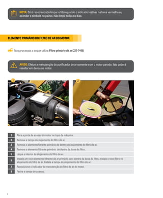 8
NOTA: Só é recomendado limpar o filtro quando o indicador estiver na faixa vermelha ou
acender o símbolo no painel. Não limpe todos os dias.
Elemento primário do filtro de ar do motor
Nos processos a seguir utilize: Filtro primário de ar (227-7448)
AVISO: Efetue a manutenção do purificador de ar somente com o motor parado. Isto poderá
resultar em danos ao motor.
1 Abra a porta de acesso do motor no topo da máquina.
2 Remova a tampa do alojamento do filtro de ar.
3 Remova o elemento filtrante primário de dentro do alojamento do filtro de ar.
4 Remova o elemento filtrante primário de dentro da base do filtro.
5 Limpe o interior do alojamento do filtro de ar.
6
Instale um novo elemento filtrante de ar primário para dentro da base do filtro. Instale o novo filtro no
alojamento do filtro de ar. Instale a tampa do alojamento do filtro de ar.
7 Reposicione o indicador de manutenção do filtro de ar do motor.
8 Feche a tampa de acesso.
1 2
 