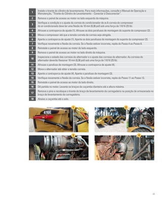 85
1
Instale o tirante do cilindro de levantamento. Para mais informações, consulte o Manual de Operação e
Manutenção, “Tirante do Cilindro de Levantamento – Conectar e Desconectar”.
2 Remova o painel de acesso ao motor no lado esquerdo da máquina.
3
Verifique a condição e o ajuste da correia do condicionador de ar.A correia do compressor
do ar-condicionado deve ter uma flexão de 10 mm (0,38 pol) sob uma força de 110 N (25 lb).
4 Afrouxe a contraporca de ajuste (1). Afrouxe os dois parafusos de montagem do suporte do compressor (2).
5 Mova o compressor até que a tensão correta da correia seja atingida.
6 Aperte a contraporca de ajuste (1). Aperte os dois parafusos de montagem do suporte do compressor (2).
7 Verifique novamente a flexão da correia. Se a flexão estiver incorreta, repita do Passo 4 ao Passo 6.
8 Reinstale o painel de acesso ao motor do lado esquerdo.
9 Remova o painel de acesso ao motor no lado direito da máquina.
10
Inspecione o estado das correias do alternador e o ajuste das correias do alternador. As correias do
alternador deverão flexionar 10 mm (0,38 pol) sob uma força de 110 N (25 lb).
11 Afrouxe o parafuso de montagem (3). Afrouxe a contraporca de ajuste (4).
12 Mova o alternador até obter a tensão correta.
13 Aperte a contraporca de ajuste (4). Aperte o parafuso de montagem (3).
14 Verifique novamente a flexão da correia. Se a flexão estiver incorreta, repita do Passo 11 ao Passo 13.
15 Reinstale o painel de acesso ao motor do lado direito.
16 Dê partida no motor. Levante os braços da caçamba dianteira até a altura máxima.
17
Remova o pino e recoloque o tirante do braço de levantamento da carregadeira na posição de armazenada no
braço de levantamento da carregadeira.
18 Abaixe a caçamba até o solo.
1 2
3 4
3
1
2
4
 
