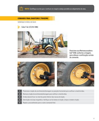87
Comando final dianteiro e traseiro
VERIFIQUE O NÍVEL DE ÓLEO
Cabo T de 1/2 (213-1985)
NOTA: Certifique-se de que a ranhura no respiro esteja paralela ao alojamento do eixo.
Posicione sua Retroescavadeira
Cat®
416E conforme a imagem,
para efetuar a verificação correta
do comando.
1 Posicione o bujão de enchimento/drenagem na posição horizontal para verificar o nível do óleo.
2 Removaobujãodeenchimento/drenagemparaverificaroníveldoóleo.
3 O óleo deverá ficar no nível da parte inferior das roscas do bujão.
4 Este bujão é do tipo magnético. Verifique se há metais no bujão. Limpe e instale o bujão.
5 Repita o procedimento para o outro comando final.
 