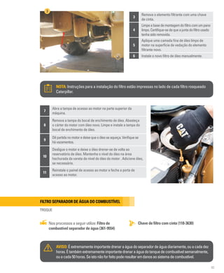 93
3
Remova o elemento filtrante com uma chave
de cinta.
4
Limpeabasedemontagemdofiltrocomumpano
limpo.Certifique-sedequeajuntadofiltrousado
tenhasidoremovida.
5
Aplique uma camada fina de óleo limpo de
motor na superfície de vedação do elemento
filtrante novo.
6 Instale o novo filtro de óleo manualmente.
NOTA: Instruções para a instalação do filtro estão impressas no lado de cada filtro rosqueado
Caterpillar.
3
7
Abra a tampa de acesso ao motor na parte superior da
máquina.
8
Remova a tampa do bocal de enchimento de óleo. Abasteça
o cárter do motor com óleo novo. Limpe e instale a tampa do
bocal de enchimento de óleo.
9
Dêpartidanomotoredeixequeoóleoseaqueça.Verifiquese
hávazamentos.
10
Desligue o motor e deixe o óleo drenar-se de volta ao
reservatório de óleo. Mantenha o nível do óleo na área
hachurada da vareta de nível do óleo do motor . Adicione óleo,
se necessário.
11
Reinstale o painel de acesso ao motor e feche a porta de
acesso ao motor.
Filtro separador de água do combustível
TROQUE
Chave de filtro com cinta (118-3630)
Nos processos a seguir utilize: Filtro de
combustível separador de água (361-9554)
AVISO: Éextremamenteimportantedrenaraáguadoseparadordeáguadiariamente,ouacadadez
horas.Étambémextremamenteimportantedrenaraáguadotanquedecombustívelsemanalmente,
ouacada50horas.Seistonãoforfeitopoderesultaremdanosaosistemadecombustível.
 