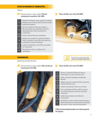 95
Filtro secundário de combustível
TROQUE
Chave de filtro com cinta (118-3630)
Nos processos a seguir utilize: Filtro de
combustível secundário (156-1200)
1
Estacione a máquina numa superfície nivelada.
Assegure que o freio de estacionamento esteja
totalmente engatado.
2
Use uma chave de cinta para remover o
filtro secundário de combustível. Descarte
adequadamente o filtro secundário de
combustível.
3 Limpe a base do filtro de combustível.
4
Aplique uma camada de combustível diesel
limpo no retentor do novo filtro secundário de
combustível, antes da instalação.
5
Instale manualmente o novo filtro secundário
de combustível.
6
Dê partida no motor e verifique se há
vazamentos.
Transmissão
SUBSTITUA O FILTRO DE ÓLEO
Chave de filtro com cinta (118-3630)
Nos processos a seguir utilize: Filtro de óleo da
transmissão (119-4740)
Ofiltrodatransmissãolocaliza-senoladoesquerdo
damáquina.
Encontre sua peça pelo site:
sotreq.com.br/pecas/partstore
1
Remova o elemento filtrante do óleo da
transmissão com uma chave de cinta.
2
Limpe a base de montagem do elemento
filtrante.
3
Aplique uma leve camada de óleo na junta do
elemento filtrante novo.
4 Instale manualmente o filtro novo de óleo.
5
Para a instalação do filtro, verificar marcas
que estão impressas no lado de cada filtro
rosqueado.
6
Instale manualmente o novo filtro da
transmissão.
7
Dê partida no motor e pise no freio de serviço.
Opere lentamente os controles da transmissão
para fazer circular o óleo da transmissão.
1
 