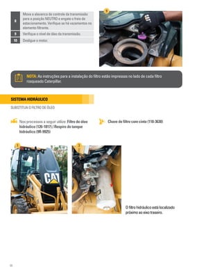 96
8
Mova a alavanca de controle da transmissão
para a posição NEUTRO e engate o freio de
estacionamento. Verifique se há vazamentos no
elemento filtrante.
9 Verifique o nível de óleo da transmissão.
10 Desligue o motor.
NOTA: As instruções para a instalação do filtro estão impressas no lado de cada filtro
rosqueado Caterpillar.
9
Sistema hidráulico
SUBSTITUA O FILTRO DE ÓLEO
Chave de filtro com cinta (118-3630)
Nos processos a seguir utilize: Filtro do óleo
hidráulico (126-1817) / Respiro do tanque
hidráulico (9R-9925)
Ofiltrohidráulicoestálocalizado
próximoaoeixotraseiro.
1 3
 