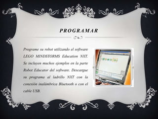 PROGRAMAR
Programe su robot utilizando el software
LEGO MINDSTORMS Education NXT.
Se incluyen muchos ejemplos en la parte
Robot Educator del software. Descargue
su programa al ladrillo NXT con la
conexión inalámbrica Bluetooth o con el
cable USB.
 