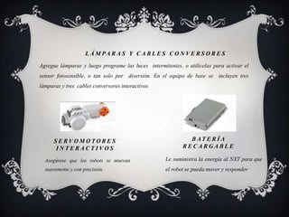 L Á M PA R A S Y C A B L E S C O N V E R S O R E S
Agregue lámparas y luego programe las luces intermitentes, o utilícelas para activar el
sensor fotosensible, o tan solo por diversión. En el equipo de base se incluyen tres
lámparas y tres cables conversores interactivos




      SERVOMOTORES                                           B AT E R Í A
      INTERACTIVOS                                         RECARGABLE

  Asegúrese que los robots se muevan                Le suministra la energía al NXT para que
  suavemente y con precisión.                       el robot se pueda mover y responder
 