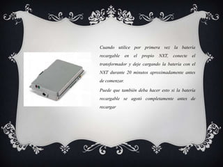 Cuando utilice por primera vez la batería
recargable     en   el   propio   NXT,   conecte   el
transformador y deje cargando la batería con el
NXT durante 20 minutos aproximadamente antes
de comenzar.

Puede que también deba hacer esto si la batería
recargable se agotó completamente antes de
recargar
 