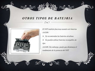 O T R O S T I P O S D E B AT E 3 R I A


               El NXT también funciona usando seis baterías
               AA/LR6.

                Se recomiendan las baterías alcalinas.

                Se pueden utilizar baterías recargables de
               tipo

               AA/LR6. Sin embargo, puede que disminuya el
               rendimiento de la potencia del NXT.
 