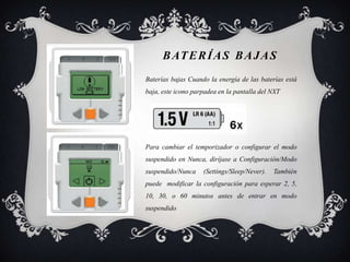B AT E R Í A S B A J A S
Baterías bajas Cuando la energía de las baterías está
baja, este icono parpadea en la pantalla del NXT




Para cambiar el temporizador o configurar el modo
suspendido en Nunca, diríjase a Configuración/Modo
suspendido/Nunca    (Settings/Sleep/Never).   También
puede modificar la configuración para esperar 2, 5,
10, 30, o 60 minutos antes de entrar en modo
suspendido
 