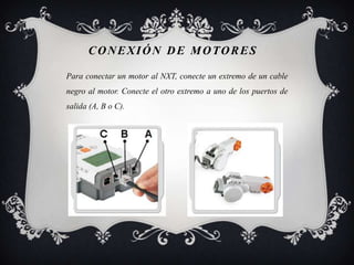 CONEXIÓN DE MOTORES

Para conectar un motor al NXT, conecte un extremo de un cable
negro al motor. Conecte el otro extremo a uno de los puertos de
salida (A, B o C).
 