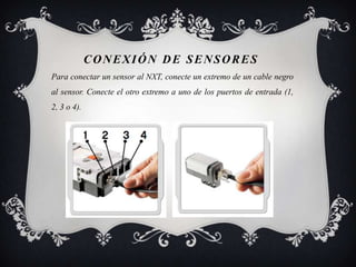 CONEXIÓN DE SENSORES
Para conectar un sensor al NXT, conecte un extremo de un cable negro
al sensor. Conecte el otro extremo a uno de los puertos de entrada (1,
2, 3 o 4).
 