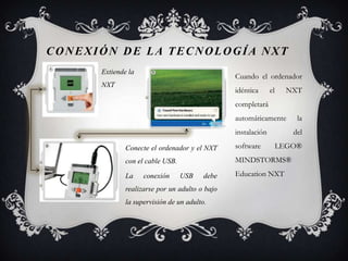 CONEXIÓN DE LA TECNOLOGÍA NXT
      Extiende la
                                                Cuando el ordenador
      NXT
                                                idéntica      el     NXT
                                                completará
                                                automáticamente        la
                                                instalación           del

              Conecte el ordenador y el NXT     software           LEGO®
              con el cable USB.                 MINDSTORMS®

              La    conexión      USB    debe   Education NXT
              realizarse por un adulto o bajo
              la supervisión de un adulto.
 