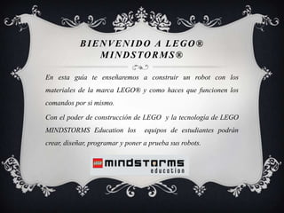BIENVENIDO A LEGO®
              MINDSTORMS®

En esta guía te enseñaremos a construir un robot con los
materiales de la marca LEGO® y como haces que funcionen los
comandos por si mismo.

Con el poder de construcción de LEGO y la tecnología de LEGO
MINDSTORMS Education los          equipos de estudiantes podrán
crear, diseñar, programar y poner a prueba sus robots.
 
