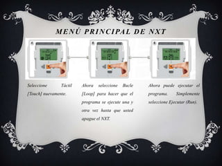 M E N Ú P R I N C I PA L D E N X T




Seleccione      Táctil   Ahora   seleccione   Bucle   Ahora puede ejecutar el
[Touch] nuevamente.      [Loop] para hacer que el     programa.     Simplemente
                         programa se ejecute una y    seleccione Ejecutar (Run).
                         otra vez hasta que usted
                         apague el NXT.
 
