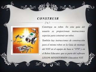 CONSTRUIR

  Construya su robot. En esta guía del
  usuario   se   proporcionan   instrucciones
  especias para construir un robot.

  También hay instrucciones de construcción
  para el mismo robot en la Guía de montaje
  del NXT en el equipo de base n.º 9797 y en
  el Robot Educator, que es parte del software
  LEGO® MINDSTORMS® Education NXT.
 