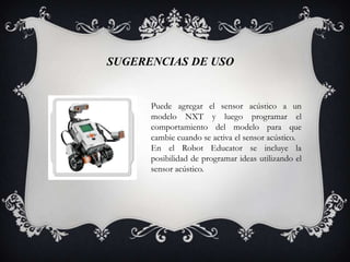 SUGERENCIAS DE USO


      Puede agregar el sensor acústico a un
      modelo NXT y luego programar el
      comportamiento del modelo para que
      cambie cuando se activa el sensor acústico.
      En el Robot Educator se incluye la
      posibilidad de programar ideas utilizando el
      sensor acústico.
 
