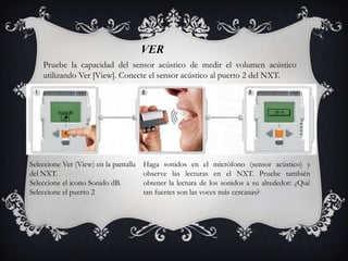 VER
    Pruebe la capacidad del sensor acústico de medir el volumen acústico
    utilizando Ver [View]. Conecte el sensor acústico al puerto 2 del NXT.




Seleccione Ver (View) en la pantalla   Haga sonidos en el micrófono (sensor acústico) y
del NXT.                               observe las lecturas en el NXT. Pruebe también
Seleccione el icono Sonido dB.         obtener la lectura de los sonidos a su alrededor: ¿Qué
Seleccione el puerto 2                 tan fuertes son las voces más cercanas?
 